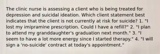 The clinic nurse is assessing a client who is being treated for depression and suicidal ideation. Which client statement best indicates that the client is not currently at risk for suicide? 1. "I lost my imipramine prescription. Could I have a refill?" 2. "I plan to attend my granddaughter's graduation next month." 3. "I seem to have a lot more energy since I started therapy." 4. "I will sign a 'no-suicide' contract at today's appointment."