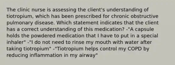 The clinic nurse is assessing the client's understanding of tiotropium, which has been prescribed for chronic obstructive pulmonary disease. Which statement indicates that the client has a correct understanding of this medication? -"A capsule holds the powdered medication that I have to put in a special inhaler" -"I do not need to rinse my mouth with water after taking tiotropium" -"Tiotropium helps control my COPD by reducing inflammation in my airway"