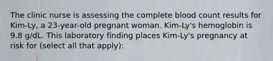 The clinic nurse is assessing the complete blood count results for Kim-Ly, a 23-year-old pregnant woman. Kim-Ly's hemoglobin is 9.8 g/dL. This laboratory finding places Kim-Ly's pregnancy at risk for (select all that apply):