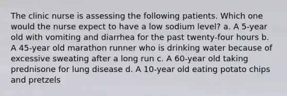 The clinic nurse is assessing the following patients. Which one would the nurse expect to have a low sodium level? a. A 5-year old with vomiting and diarrhea for the past twenty-four hours b. A 45-year old marathon runner who is drinking water because of excessive sweating after a long run c. A 60-year old taking prednisone for lung disease d. A 10-year old eating potato chips and pretzels