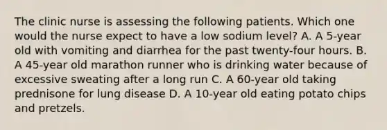 The clinic nurse is assessing the following patients. Which one would the nurse expect to have a low sodium level? A. A 5-year old with vomiting and diarrhea for the past twenty-four hours. B. A 45-year old marathon runner who is drinking water because of excessive sweating after a long run C. A 60-year old taking prednisone for lung disease D. A 10-year old eating potato chips and pretzels.