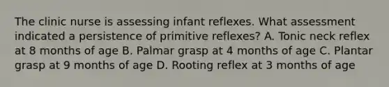 The clinic nurse is assessing infant reflexes. What assessment indicated a persistence of primitive reflexes? A. Tonic neck reflex at 8 months of age B. Palmar grasp at 4 months of age C. Plantar grasp at 9 months of age D. Rooting reflex at 3 months of age