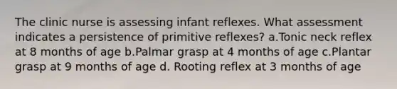 The clinic nurse is assessing infant reflexes. What assessment indicates a persistence of primitive reflexes? a.Tonic neck reflex at 8 months of age b.Palmar grasp at 4 months of age c.Plantar grasp at 9 months of age d. Rooting reflex at 3 months of age