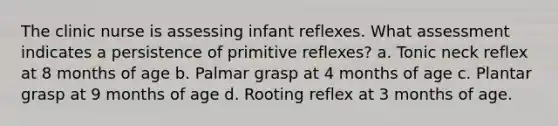 The clinic nurse is assessing infant reflexes. What assessment indicates a persistence of primitive reflexes? a. Tonic neck reflex at 8 months of age b. Palmar grasp at 4 months of age c. Plantar grasp at 9 months of age d. Rooting reflex at 3 months of age.