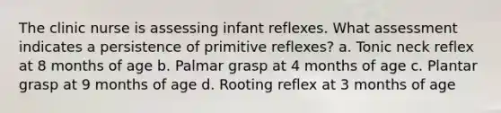 The clinic nurse is assessing infant reflexes. What assessment indicates a persistence of primitive reflexes? a. Tonic neck reflex at 8 months of age b. Palmar grasp at 4 months of age c. Plantar grasp at 9 months of age d. Rooting reflex at 3 months of age