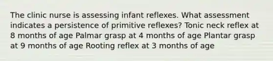 The clinic nurse is assessing infant reflexes. What assessment indicates a persistence of primitive reflexes? Tonic neck reflex at 8 months of age Palmar grasp at 4 months of age Plantar grasp at 9 months of age Rooting reflex at 3 months of age