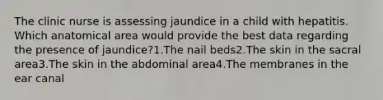 The clinic nurse is assessing jaundice in a child with hepatitis. Which anatomical area would provide the best data regarding the presence of jaundice?1.The nail beds2.The skin in the sacral area3.The skin in the abdominal area4.The membranes in the ear canal