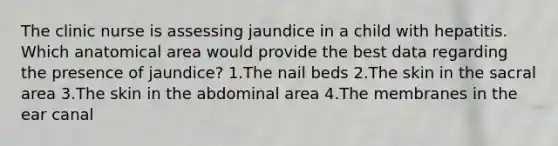 The clinic nurse is assessing jaundice in a child with hepatitis. Which anatomical area would provide the best data regarding the presence of jaundice? 1.The nail beds 2.The skin in the sacral area 3.The skin in the abdominal area 4.The membranes in the ear canal