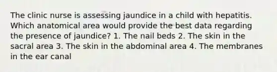 The clinic nurse is assessing jaundice in a child with hepatitis. Which anatomical area would provide the best data regarding the presence of jaundice? 1. The nail beds 2. The skin in the sacral area 3. The skin in the abdominal area 4. The membranes in the ear canal