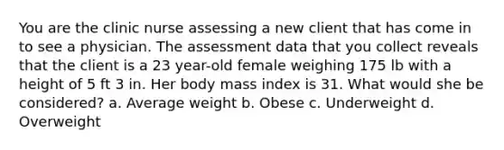 You are the clinic nurse assessing a new client that has come in to see a physician. The assessment data that you collect reveals that the client is a 23 year-old female weighing 175 lb with a height of 5 ft 3 in. Her body mass index is 31. What would she be considered? a. Average weight b. Obese c. Underweight d. Overweight