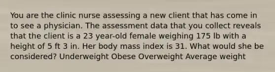 You are the clinic nurse assessing a new client that has come in to see a physician. The assessment data that you collect reveals that the client is a 23 year-old female weighing 175 lb with a height of 5 ft 3 in. Her body mass index is 31. What would she be considered? Underweight Obese Overweight Average weight