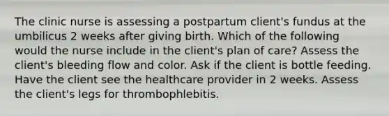 The clinic nurse is assessing a postpartum client's fundus at the umbilicus 2 weeks after giving birth. Which of the following would the nurse include in the client's plan of care? Assess the client's bleeding flow and color. Ask if the client is bottle feeding. Have the client see the healthcare provider in 2 weeks. Assess the client's legs for thrombophlebitis.