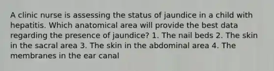 A clinic nurse is assessing the status of jaundice in a child with hepatitis. Which anatomical area will provide the best data regarding the presence of jaundice? 1. The nail beds 2. The skin in the sacral area 3. The skin in the abdominal area 4. The membranes in the ear canal