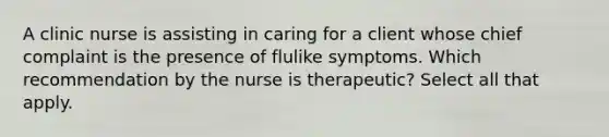 A clinic nurse is assisting in caring for a client whose chief complaint is the presence of flulike symptoms. Which recommendation by the nurse is therapeutic? Select all that apply.