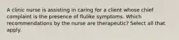 A clinic nurse is assisting in caring for a client whose chief complaint is the presence of flulike symptoms. Which recommendations by the nurse are therapeutic? Select all that apply.