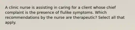 A clinic nurse is assisting in caring for a client whose chief complaint is the presence of flulike symptoms. Which recommendations by the nurse are therapeutic? Select all that apply.