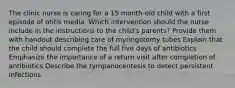 The clinic nurse is caring for a 15 month-old child with a first episode of otitis media. Which intervention should the nurse include in the instructions to the child's parents? Provide them with handout describing care of myringotomy tubes Explain that the child should complete the full five days of antibiotics Emphasize the importance of a return visit after completion of antibiotics Describe the tympanocentesis to detect persistent infections