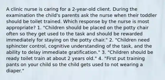 A clinic nurse is caring for a 2-year-old client. During the examination the child's parents ask the nurse when their toddler should be toilet trained. Which response by the nurse is most appropriate? 1. "Children should be placed on the potty chair often so they get used to the task and should be rewarded immediately for staying on the potty chair." 2. "Children need sphincter control, cognitive understanding of the task, and the ability to delay immediate gratification." 3. "Children should be ready toilet train at about 2 years old." 4. "First put training pants on your child so the child gets used to not wearing a diaper."