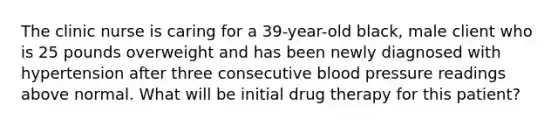 The clinic nurse is caring for a 39-year-old black, male client who is 25 pounds overweight and has been newly diagnosed with hypertension after three consecutive blood pressure readings above normal. What will be initial drug therapy for this patient?