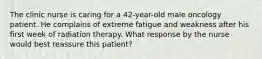 The clinic nurse is caring for a 42-year-old male oncology patient. He complains of extreme fatigue and weakness after his first week of radiation therapy. What response by the nurse would best reassure this patient?