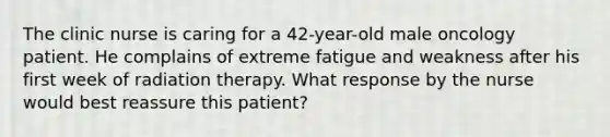 The clinic nurse is caring for a 42-year-old male oncology patient. He complains of extreme fatigue and weakness after his first week of radiation therapy. What response by the nurse would best reassure this patient?