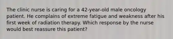 The clinic nurse is caring for a 42-year-old male oncology patient. He complains of extreme fatigue and weakness after his first week of radiation therapy. Which response by the nurse would best reassure this patient?