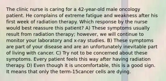 The clinic nurse is caring for a 42-year-old male oncology patient. He complains of extreme fatigue and weakness after his first week of radiation therapy. Which response by the nurse would best reassure this patient? A) These symptoms usually result from radiation therapy; however, we will continue to monitor your laboratory and x-ray studies. B) These symptoms are part of your disease and are an unfortunately inevitable part of living with cancer. C) Try not to be concerned about these symptoms. Every patient feels this way after having radiation therapy. D) Even though it is uncomfortable, this is a good sign. It means that only the term-15cancer cells are dying.