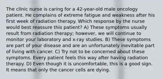 The clinic nurse is caring for a 42-year-old male oncology patient. He complains of extreme fatigue and weakness after his first week of radiation therapy. Which response by the nurse would best reassure this patient? A) These symptoms usually result from radiation therapy; however, we will continue to monitor your laboratory and x-ray studies. B) These symptoms are part of your disease and are an unfortunately inevitable part of living with cancer. C) Try not to be concerned about these symptoms. Every patient feels this way after having radiation therapy. D) Even though it is uncomfortable, this is a good sign. It means that only the cancer cells are dying.