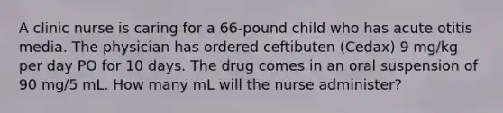 A clinic nurse is caring for a 66-pound child who has acute otitis media. The physician has ordered ceftibuten (Cedax) 9 mg/kg per day PO for 10 days. The drug comes in an oral suspension of 90 mg/5 mL. How many mL will the nurse administer?