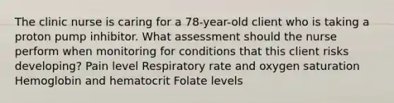 The clinic nurse is caring for a 78-year-old client who is taking a proton pump inhibitor. What assessment should the nurse perform when monitoring for conditions that this client risks developing? Pain level Respiratory rate and oxygen saturation Hemoglobin and hematocrit Folate levels