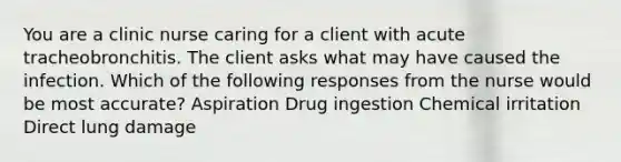 You are a clinic nurse caring for a client with acute tracheobronchitis. The client asks what may have caused the infection. Which of the following responses from the nurse would be most accurate? Aspiration Drug ingestion Chemical irritation Direct lung damage