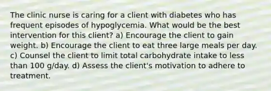 The clinic nurse is caring for a client with diabetes who has frequent episodes of hypoglycemia. What would be the best intervention for this client? a) Encourage the client to gain weight. b) Encourage the client to eat three large meals per day. c) Counsel the client to limit total carbohydrate intake to less than 100 g/day. d) Assess the client's motivation to adhere to treatment.