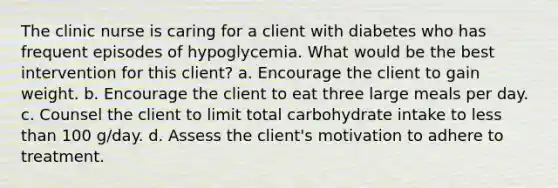 The clinic nurse is caring for a client with diabetes who has frequent episodes of hypoglycemia. What would be the best intervention for this client? a. Encourage the client to gain weight. b. Encourage the client to eat three large meals per day. c. Counsel the client to limit total carbohydrate intake to less than 100 g/day. d. Assess the client's motivation to adhere to treatment.