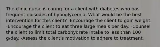 The clinic nurse is caring for a client with diabetes who has frequent episodes of hypoglycemia. What would be the best intervention for this client? -Encourage the client to gain weight. -Encourage the client to eat three large meals per day. -Counsel the client to limit total carbohydrate intake to less than 100 g/day. -Assess the client's motivation to adhere to treatment.