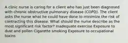 A clinic nurse is caring for a client who has just been diagnosed with chronic obstructive pulmonary disease (COPD). The client asks the nurse what he could have done to minimize the risk of contracting this disease. What should the nurse describe as the most significant risk factor? Inadequate exercise Exposure to dust and pollen Cigarette smoking Exposure to occupational toxins