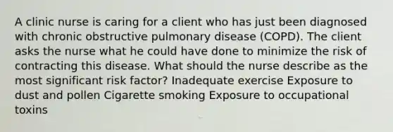 A clinic nurse is caring for a client who has just been diagnosed with chronic obstructive pulmonary disease (COPD). The client asks the nurse what he could have done to minimize the risk of contracting this disease. What should the nurse describe as the most significant risk factor? Inadequate exercise Exposure to dust and pollen Cigarette smoking Exposure to occupational toxins