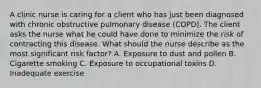 A clinic nurse is caring for a client who has just been diagnosed with chronic obstructive pulmonary disease (COPD). The client asks the nurse what he could have done to minimize the risk of contracting this disease. What should the nurse describe as the most significant risk factor? A. Exposure to dust and pollen B. Cigarette smoking C. Exposure to occupational toxins D. Inadequate exercise