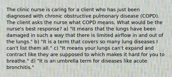 The clinic nurse is caring for a client who has just been diagnosed with chronic obstructive pulmonary disease (COPD). The client asks the nurse what COPD means. What would be the nurse's best response? a) "It means that the lungs have been damaged in such a way that there is limited airflow in and out of the lungs." b) "It is a term that covers so many lung diseases I can't list them all." c) "It means your lungs can't expand and contract like they are supposed to which makes it hard for you to breathe." d) "It is an umbrella term for diseases like acute bronchitis."