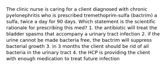 The clinic nurse is caring for a client diagnosed with chronic pyelonephritis who is prescribed tremethoprim-sulfa (bactrim) a sulfa, twice a day for 90 days. Which statement is the scientific rationale for prescribing this med? 1. the antibiotic will treat the bladder spasms that accompany a urinary tract infection 2. if the urine cannot be made bacteria free, the bactrim will suppress bacterial growth 3. in 3 months the client should be rid of all bacteria in the urinary tract 4. the HCP is providing the client with enough medication to treat future infection