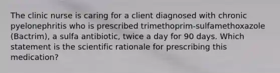 The clinic nurse is caring for a client diagnosed with chronic pyelonephritis who is prescribed trimethoprim-sulfamethoxazole (Bactrim), a sulfa antibiotic, twice a day for 90 days. Which statement is the scientific rationale for prescribing this medication?