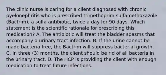 The clinic nurse is caring for a client diagnosed with chronic pyelonephritis who is prescribed trimethoprim-sulfamethoxazole (Bactrim), a sulfa antibiotic, twice a day for 90 days. Which statement is the scientific rationale for prescribing this medication? A. The antibiotic will treat the bladder spasms that accompany a urinary tract infection. B. If the urine cannot be made bacteria free, the Bactrim will suppress bacterial growth. C. In three (3) months, the client should be rid of all bacteria in the urinary tract. D. The HCP is providing the client with enough medication to treat future infections.