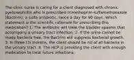 The clinic nurse is caring for a client diagnosed with chronic pyelonephritis who is prescribed trimethoprim-sulfamethoxazole (Bactrim), a sulfa antibiotic, twice a day for 90 days. Which statement is the scientific rationale for prescribing this medication? 1. The antibiotic will treat the bladder spasms that accompany a urinary tract infection. 2. If the urine cannot be made bacteria free, the Bactrim will suppress bacterial growth. 3. In three (3) months, the client should be rid of all bacteria in the urinary tract. 4. The HCP is providing the client with enough medication to treat future infections.