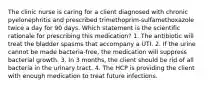 The clinic nurse is caring for a client diagnosed with chronic pyelonephritis and prescribed trimethoprim-sulfamethoxazole twice a day for 90 days. Which statement is the scientific rationale for prescribing this medication? 1. The antibiotic will treat the bladder spasms that accompany a UTI. 2. If the urine cannot be made bacteria-free, the medication will suppress bacterial growth. 3. In 3 months, the client should be rid of all bacteria in the urinary tract. 4. The HCP is providing the client with enough medication to treat future infections.