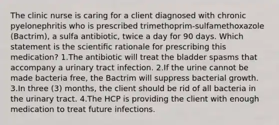 The clinic nurse is caring for a client diagnosed with chronic pyelonephritis who is prescribed trimethoprim-sulfamethoxazole (Bactrim), a sulfa antibiotic, twice a day for 90 days. Which statement is the scientiﬁc rationale for prescribing this medication? 1.The antibiotic will treat the bladder spasms that accompany a urinary tract infection. 2.If the urine cannot be made bacteria free, the Bactrim will suppress bacterial growth. 3.In three (3) months, the client should be rid of all bacteria in the urinary tract. 4.The HCP is providing the client with enough medication to treat future infections.