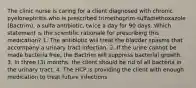 The clinic nurse is caring for a client diagnosed with chronic pyelonephritis who is prescribed trimethoprim-sulfamethoxazole (Bactrim), a sulfa antibiotic, twice a day for 90 days. Which statement is the scientific rationale for prescribing this medication? 1. The antibiotic will treat the bladder spasms that accompany a urinary tract infection. 2. If the urine cannot be made bacteria free, the Bactrim will suppress bacterial growth. 3. In three (3) months, the client should be rid of all bacteria in the urinary tract. 4. The HCP is providing the client with enough medication to treat future infections