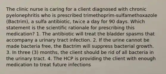 The clinic nurse is caring for a client diagnosed with chronic pyelonephritis who is prescribed trimethoprim-sulfamethoxazole (Bactrim), a sulfa antibiotic, twice a day for 90 days. Which statement is the scientific rationale for prescribing this medication? 1. The antibiotic will treat the bladder spasms that accompany a urinary tract infection. 2. If the urine cannot be made bacteria free, the Bactrim will suppress bacterial growth. 3. In three (3) months, the client should be rid of all bacteria in the urinary tract. 4. The HCP is providing the client with enough medication to treat future infections