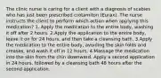 The clinic nurse is caring for a client with a diagnosis of scabies who has just been prescribed crotamiton (Eurax). The nurse instructs the client to perform which action when applying this medication? 1. Apply the medication to the entire body, washing it off after 2 hours. 2.Apply the application to the entire body, leave it on for 24 hours, and then take a cleansing bath. 3.Apply the medication to the entire body, avoiding the skin folds and creases, and wash it off in 12 hours. 4.Massage the medication into the skin from the chin downward. Apply a second application in 24 hours, followed by a cleansing bath 48 hours after the second application.