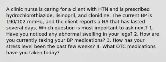 A clinic nurse is caring for a client with HTN and is prescribed hydrochlorothiazide, lisinopril, and clonidine. The current BP is 190/102 mmHg, and the client reports a HA that has lasted several days. Which question is most important to ask next? 1. Have you noticed any abnormal swelling in your legs? 2. How are you currently taking your BP medications? 3. How has your stress level been the past few weeks? 4. What OTC medications have you taken today?