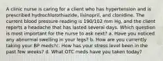 A clinic nurse is caring for a client who has hypertension and is prescribed hydrochlorothiazide, lisinopril, and clonidine. The current blood pressure reading is 190/102 mm Hg, and the client reports a headache that has lasted several days. Which question is most important for the nurse to ask next? a. Have you noticed any abnormal swelling in your legs? b. How are you currently taking your BP meds?c. How has your stress level been in the past few weeks? d. What OTC meds have you taken today?