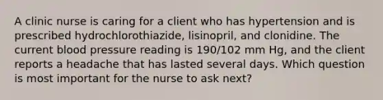 A clinic nurse is caring for a client who has hypertension and is prescribed hydrochlorothiazide, lisinopril, and clonidine. The current blood pressure reading is 190/102 mm Hg, and the client reports a headache that has lasted several days. Which question is most important for the nurse to ask next?